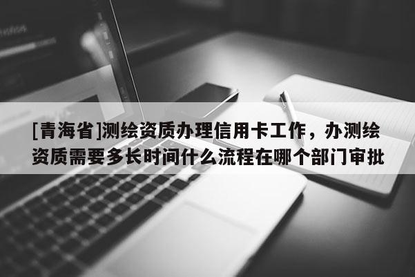 [青海省]测绘资质办理信用卡工作，办测绘资质需要多长时间什么流程在哪个部门审批
