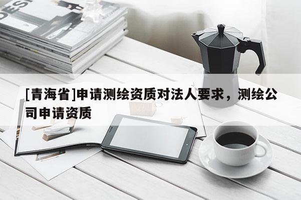 [青海省]申请测绘资质对法人要求，测绘公司申请资质