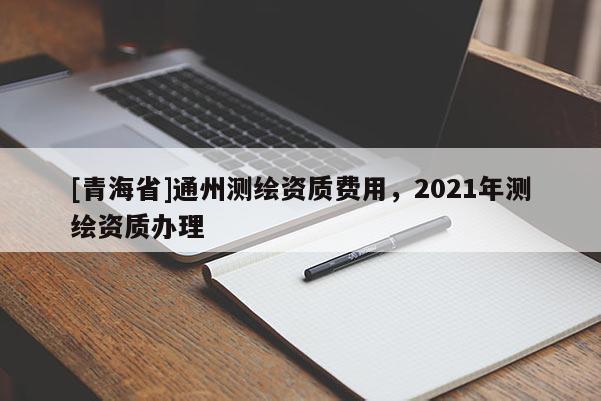 [青海省]通州测绘资质费用，2021年测绘资质办理