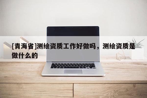 [青海省]测绘资质工作好做吗，测绘资质是做什么的