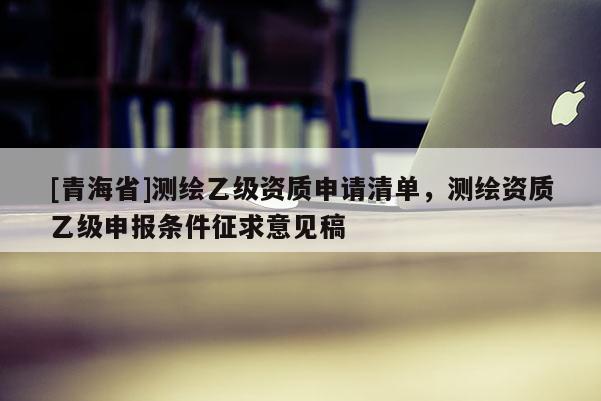 [青海省]测绘乙级资质申请清单，测绘资质乙级申报条件征求意见稿