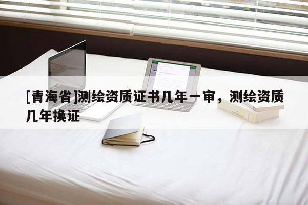 [青海省]测绘资质证书几年一审，测绘资质几年换证