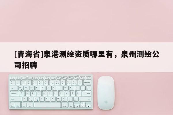 [青海省]泉港测绘资质哪里有，泉州测绘公司招聘
