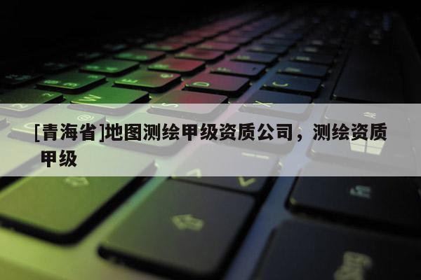 [青海省]地图测绘甲级资质公司，测绘资质 甲级