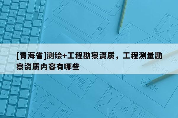[青海省]测绘+工程勘察资质，工程测量勘察资质内容有哪些
