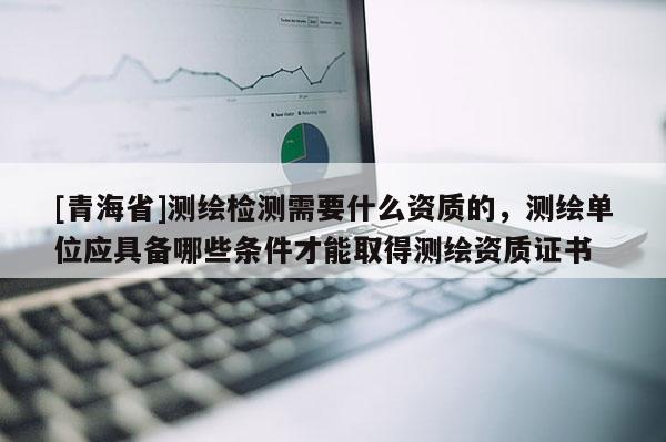 [青海省]测绘检测需要什么资质的，测绘单位应具备哪些条件才能取得测绘资质证书