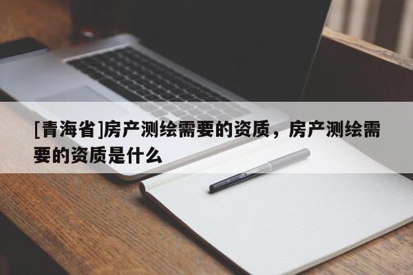 [青海省]房产测绘需要的资质，房产测绘需要的资质是什么