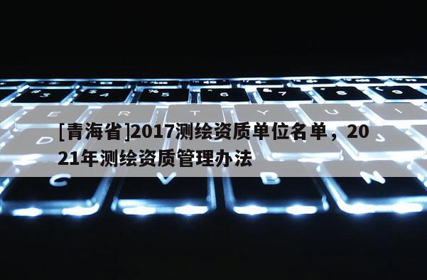 [青海省]2017测绘资质单位名单，2021年测绘资质管理办法