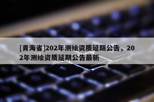 [青海省]202年测绘资质延期公告，202年测绘资质延期公告最新
