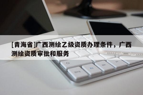 [青海省]广西测绘乙级资质办理条件，广西测绘资质审批和服务