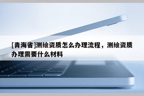 [青海省]测绘资质怎么办理流程，测绘资质办理需要什么材料
