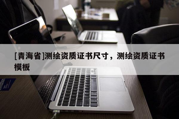 [青海省]测绘资质证书尺寸，测绘资质证书模板