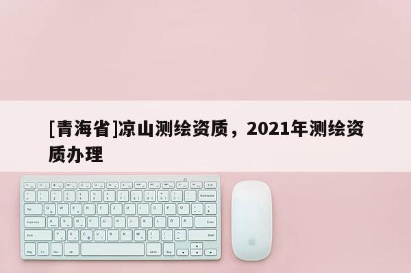 [青海省]凉山测绘资质，2021年测绘资质办理