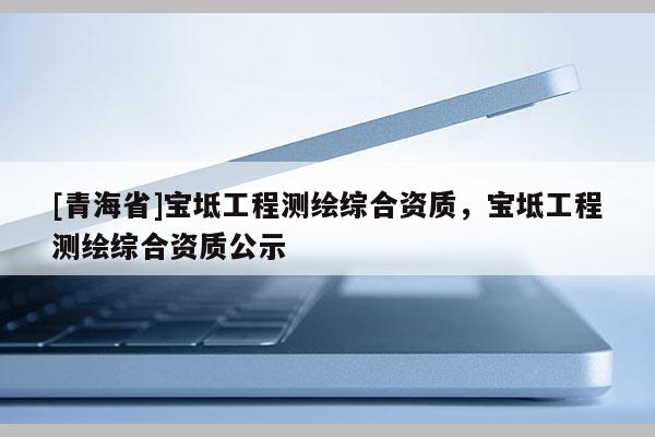 [青海省]宝坻工程测绘综合资质，宝坻工程测绘综合资质公示
