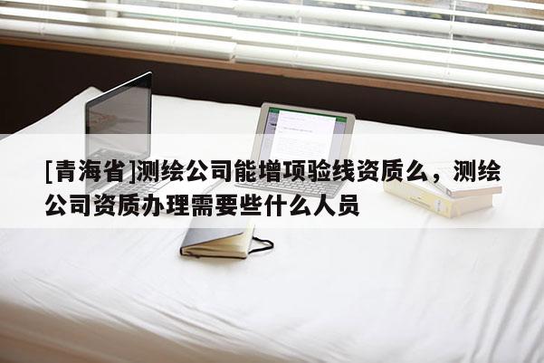[青海省]测绘公司能增项验线资质么，测绘公司资质办理需要些什么人员