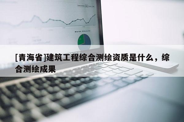 [青海省]建筑工程综合测绘资质是什么，综合测绘成果