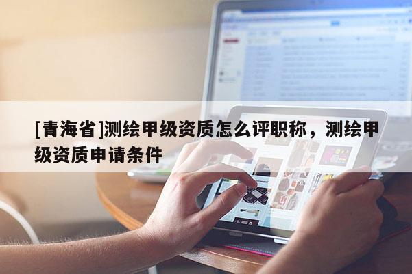 [青海省]测绘甲级资质怎么评职称，测绘甲级资质申请条件