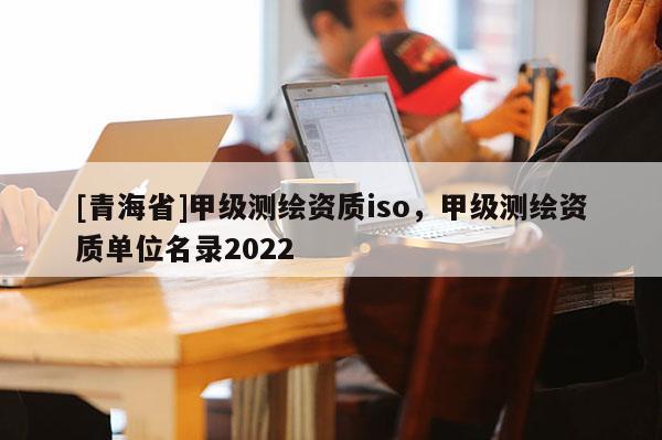 [青海省]甲级测绘资质iso，甲级测绘资质单位名录2022