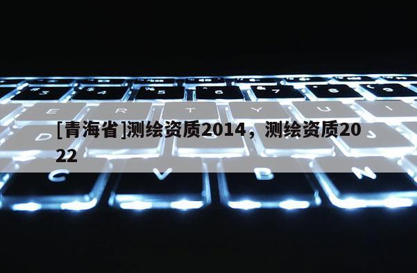 [青海省]测绘资质2014，测绘资质2022