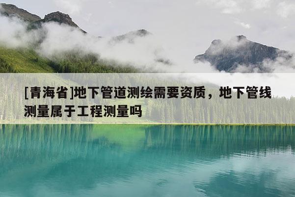 [青海省]地下管道测绘需要资质，地下管线测量属于工程测量吗