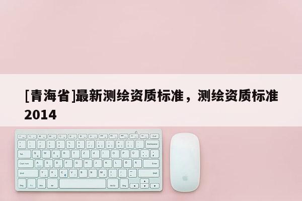 [青海省]最新测绘资质标准，测绘资质标准2014