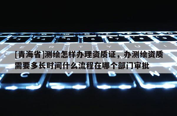 [青海省]测绘怎样办理资质证，办测绘资质需要多长时间什么流程在哪个部门审批