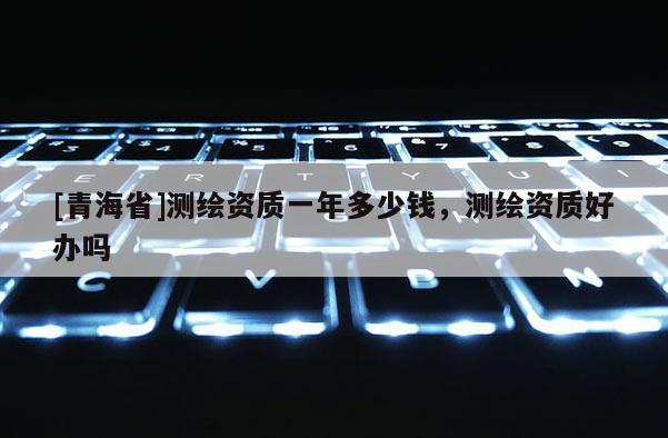[青海省]测绘资质一年多少钱，测绘资质好办吗