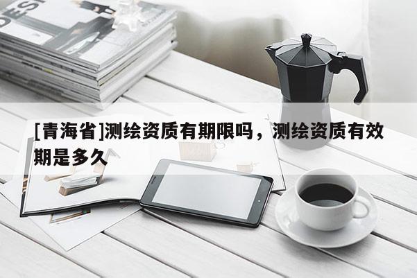 [青海省]测绘资质有期限吗，测绘资质有效期是多久