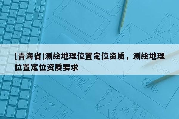 [青海省]测绘地理位置定位资质，测绘地理位置定位资质要求