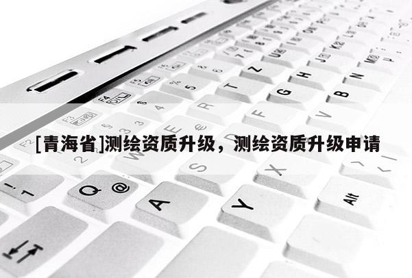 [青海省]测绘资质升级，测绘资质升级申请