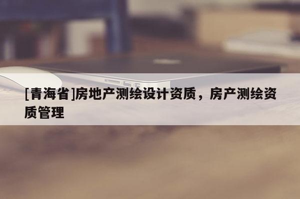 [青海省]房地产测绘设计资质，房产测绘资质管理