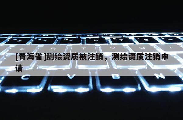 [青海省]测绘资质被注销，测绘资质注销申请