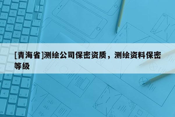 [青海省]测绘公司保密资质，测绘资料保密等级