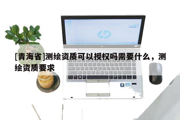 [青海省]测绘资质可以授权吗需要什么，测绘资质要求
