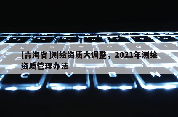 [青海省]测绘资质大调整，2021年测绘资质管理办法