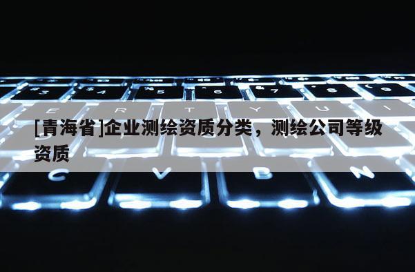 [青海省]企业测绘资质分类，测绘公司等级资质