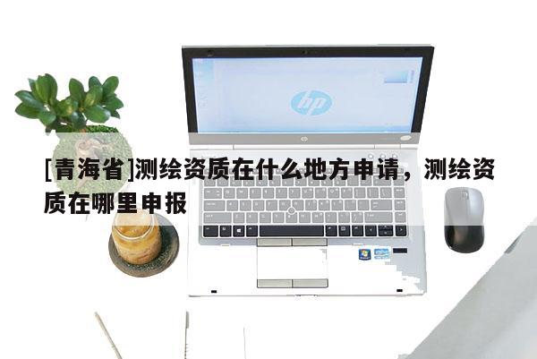 [青海省]测绘资质在什么地方申请，测绘资质在哪里申报