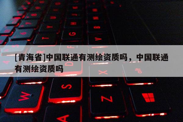 [青海省]中国联通有测绘资质吗，中国联通有测绘资质吗