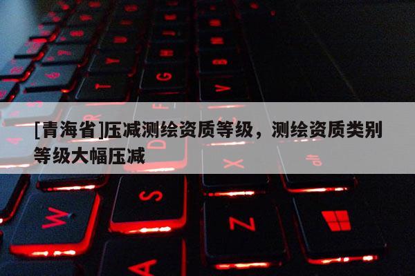 [青海省]压减测绘资质等级，测绘资质类别等级大幅压减