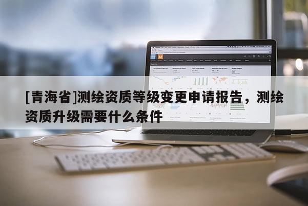 [青海省]测绘资质等级变更申请报告，测绘资质升级需要什么条件