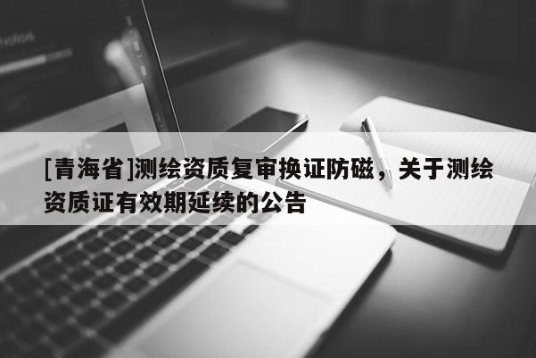 [青海省]测绘资质复审换证防磁，关于测绘资质证有效期延续的公告