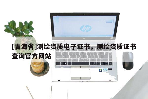 [青海省]测绘资质电子证书，测绘资质证书查询官方网站