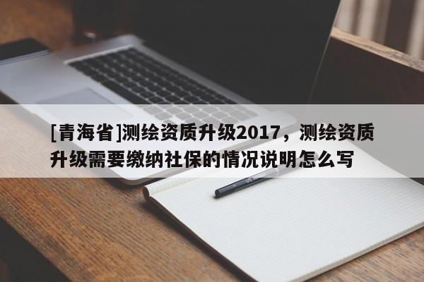 [青海省]测绘资质升级2017，测绘资质升级需要缴纳社保的情况说明怎么写