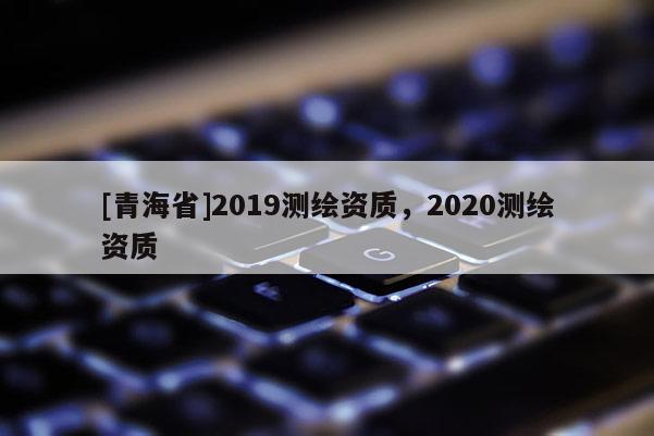 [青海省]2019测绘资质，2020测绘资质