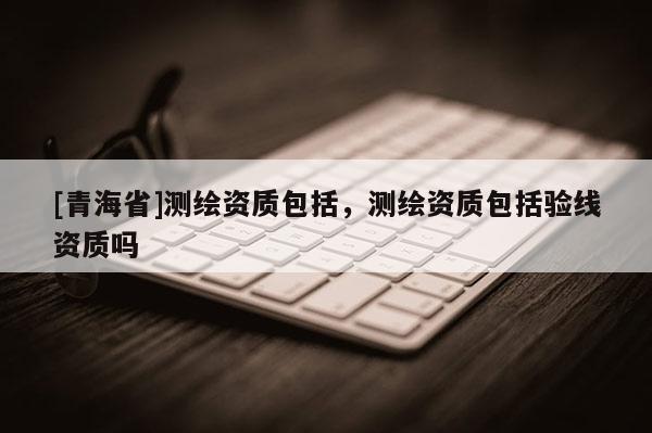 [青海省]测绘资质包括，测绘资质包括验线资质吗