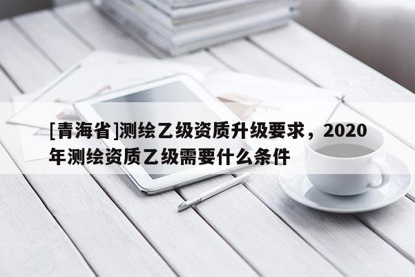 [青海省]测绘乙级资质升级要求，2020年测绘资质乙级需要什么条件