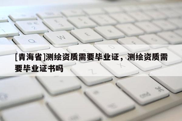 [青海省]测绘资质需要毕业证，测绘资质需要毕业证书吗