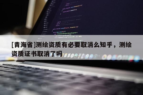 [青海省]测绘资质有必要取消么知乎，测绘资质证书取消了吗