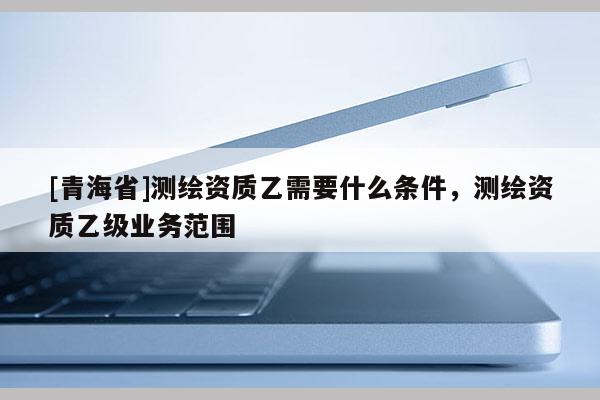 [青海省]测绘资质乙需要什么条件，测绘资质乙级业务范围