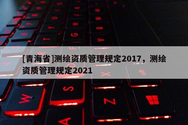 [青海省]测绘资质管理规定2017，测绘资质管理规定2021